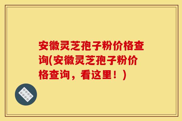 安徽灵芝孢子粉价格查询(安徽灵芝孢子粉价格查询,看这里!)