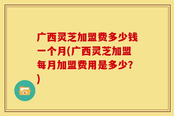 广西灵芝加盟费多少钱一个月(广西灵芝加盟每月加盟费用是多少?)