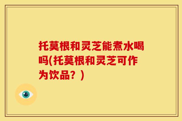 托莫根和灵芝能煮水喝吗(托莫根和灵芝可作为饮品?)