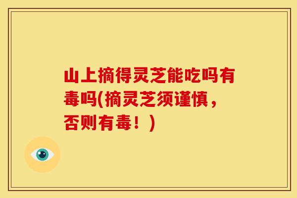 山上摘得灵芝能吃吗有毒吗(摘灵芝须谨慎,否则有毒!)