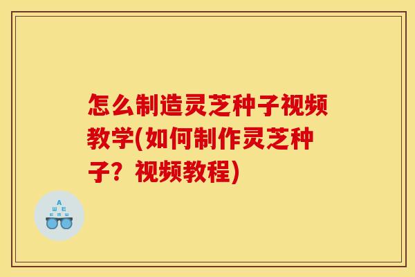 怎么制造灵芝种子视频教学(如何制作灵芝种子?视频教程)