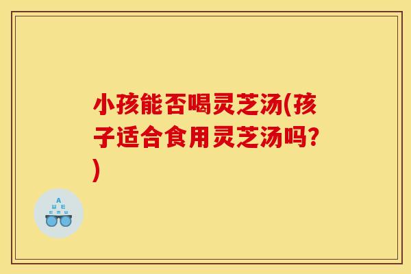 小孩能否喝灵芝汤(孩子适合食用灵芝汤吗?)