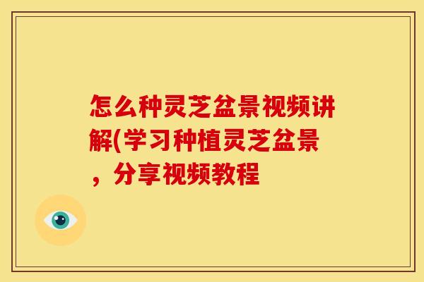 怎么种灵芝盆景视频讲解(学习种植灵芝盆景,分享视频教程