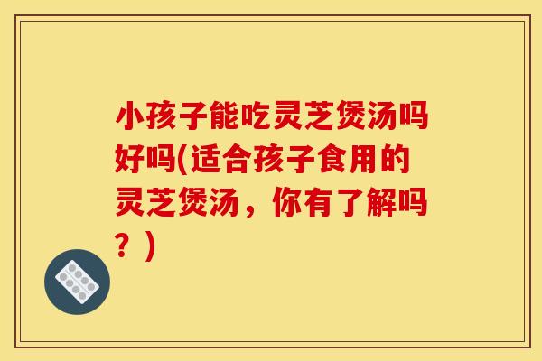 小孩子能吃灵芝煲汤吗好吗(适合孩子食用的灵芝煲汤，你有了解吗？)