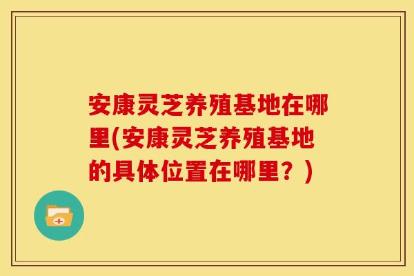 安康灵芝养殖基地在哪里(安康灵芝养殖基地的具体位置在哪里?)