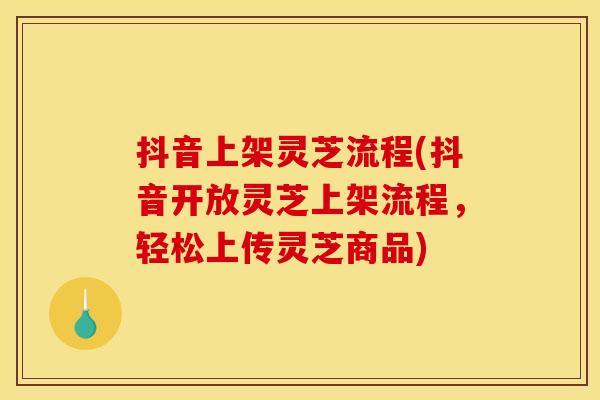 抖音上架灵芝流程(抖音开放灵芝上架流程,轻松上传灵芝商品)