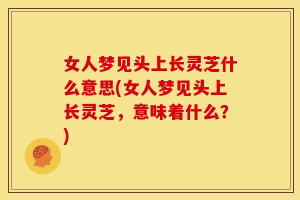 女人梦见头上长灵芝什么意思(女人梦见头上长灵芝,意味着什么?)