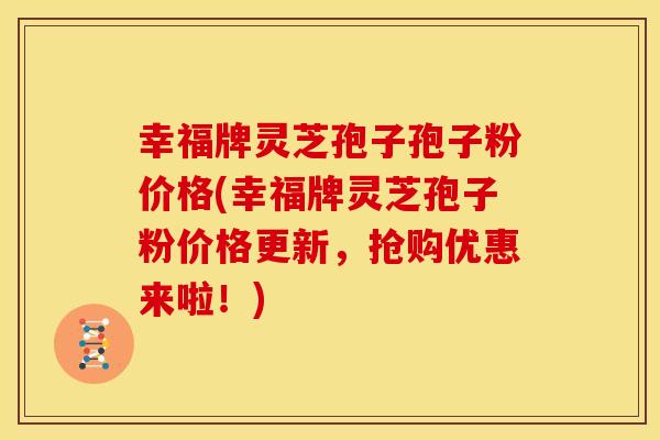 幸福牌灵芝孢子孢子粉价格(幸福牌灵芝孢子粉价格更新,抢购优惠来啦!)