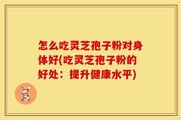 怎么吃灵芝孢子粉对身体好(吃灵芝孢子粉的好处：提升健康水平)
