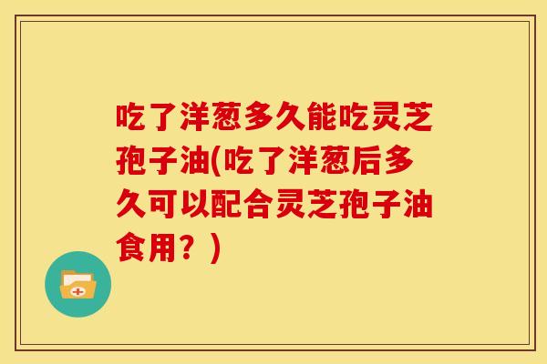 吃了洋葱多久能吃灵芝孢子油(吃了洋葱后多久可以配合灵芝孢子油食用?)