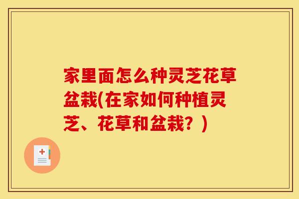 家里面怎么种灵芝花草盆栽(在家如何种植灵芝、花草和盆栽？)