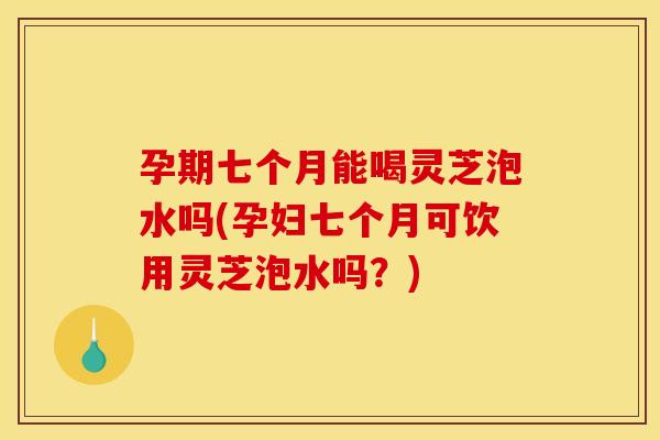 孕期七个月能喝灵芝泡水吗(孕妇七个月可饮用灵芝泡水吗?)