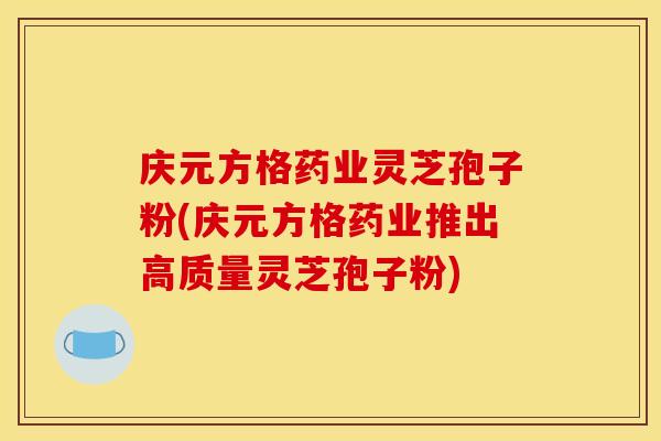 庆元方格药业灵芝孢子粉(庆元方格药业推出高质量灵芝孢子粉)