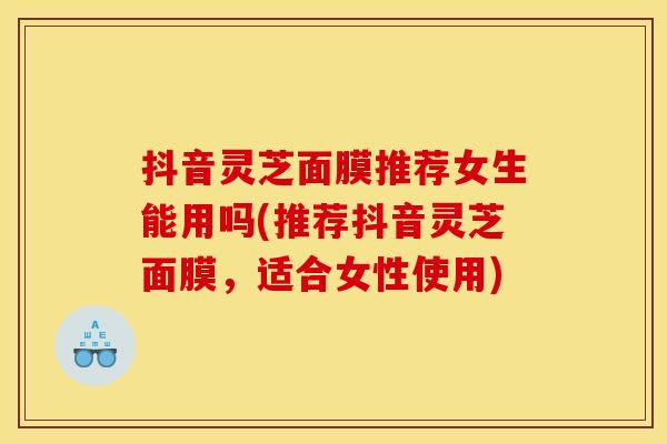 抖音灵芝面膜推荐女生能用吗(推荐抖音灵芝面膜,适合女性使用)