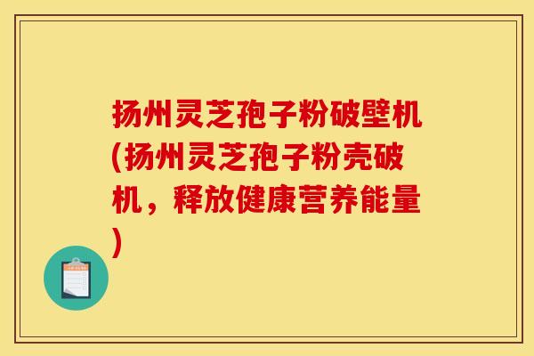 扬州灵芝孢子粉破壁机(扬州灵芝孢子粉壳破机,释放健康营养能量)