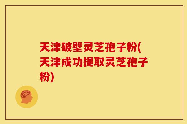 天津破壁灵芝孢子粉(天津成功提取灵芝孢子粉)