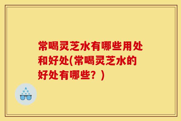 常喝灵芝水有哪些用处和好处(常喝灵芝水的好处有哪些？)