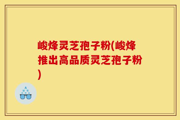 峻烽灵芝孢子粉(峻烽推出高品质灵芝孢子粉)