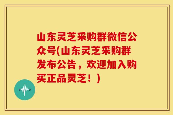 山东灵芝采购群微信公众号(山东灵芝采购群发布公告,欢迎加入购买正品灵芝!)