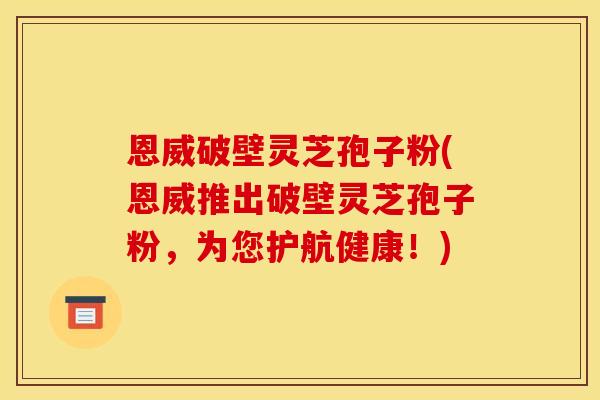 恩威破壁灵芝孢子粉(恩威推出破壁灵芝孢子粉,为您护航健康!)