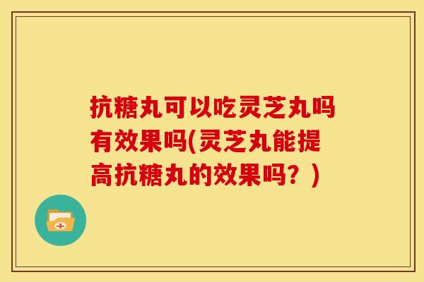 抗糖丸可以吃灵芝丸吗有效果吗(灵芝丸能提高抗糖丸的效果吗?)