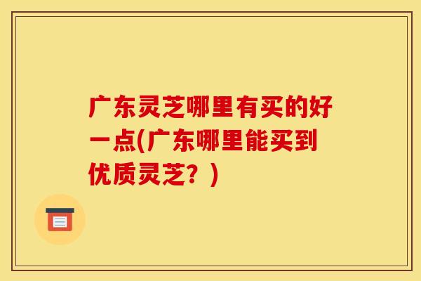 广东灵芝哪里有买的好一点(广东哪里能买到优质灵芝?)
