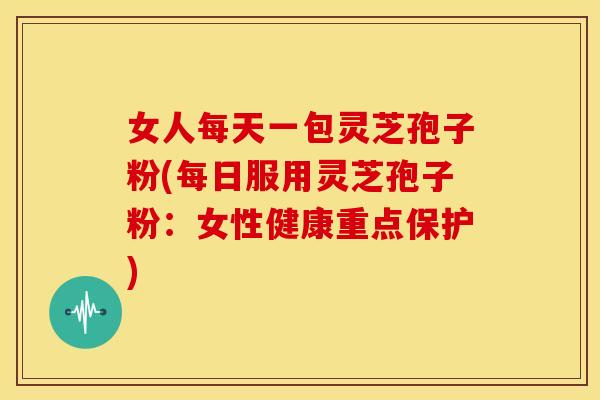 女人每天一包灵芝孢子粉(每日服用灵芝孢子粉:女性健康重点保护)