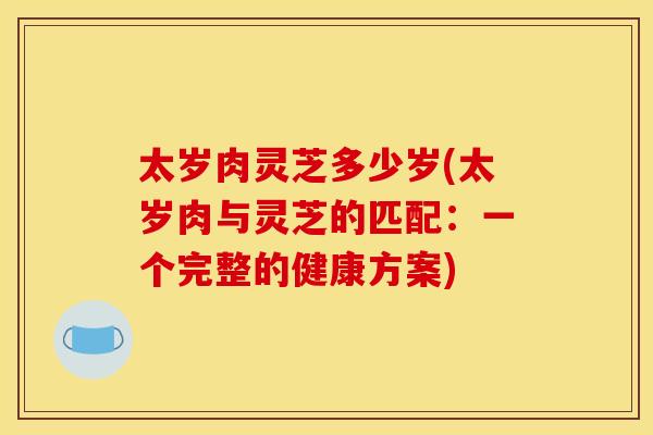 太岁肉灵芝多少岁(太岁肉与灵芝的匹配：一个完整的健康方案)