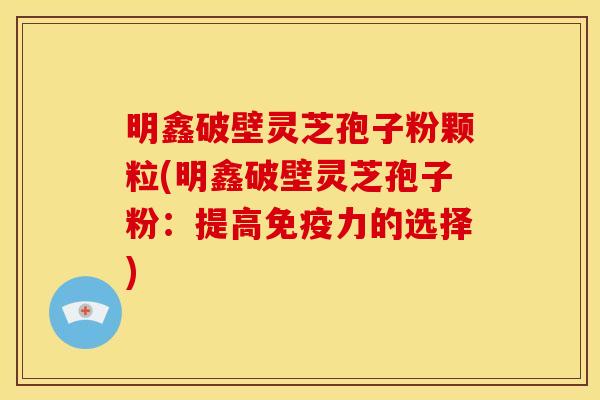 明鑫破壁灵芝孢子粉颗粒(明鑫破壁灵芝孢子粉:提高免疫力的选择)