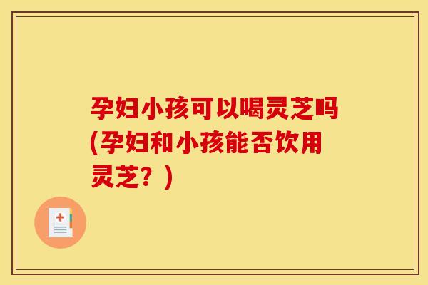 孕妇小孩可以喝灵芝吗(孕妇和小孩能否饮用灵芝？)