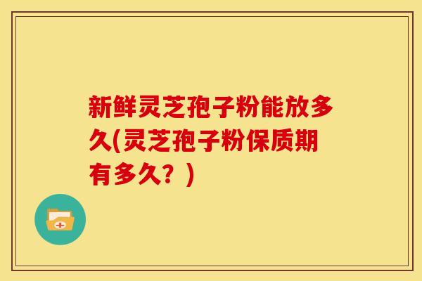 新鲜灵芝孢子粉能放多久(灵芝孢子粉保质期有多久?)