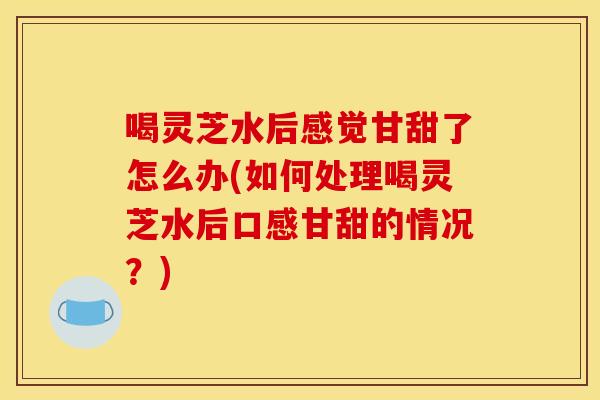 喝灵芝水后感觉甘甜了怎么办(如何处理喝灵芝水后口感甘甜的情况？)