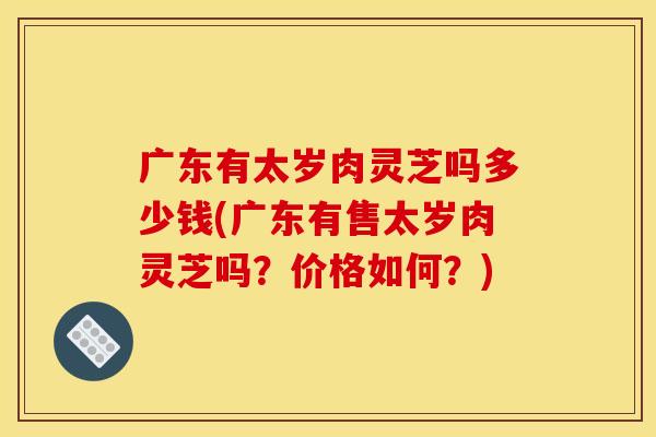 广东有太岁肉灵芝吗多少钱(广东有售太岁肉灵芝吗?价格如何?)