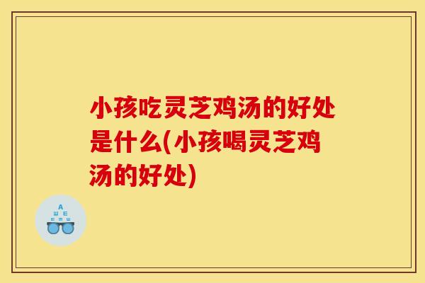 小孩吃灵芝鸡汤的好处是什么(小孩喝灵芝鸡汤的好处)
