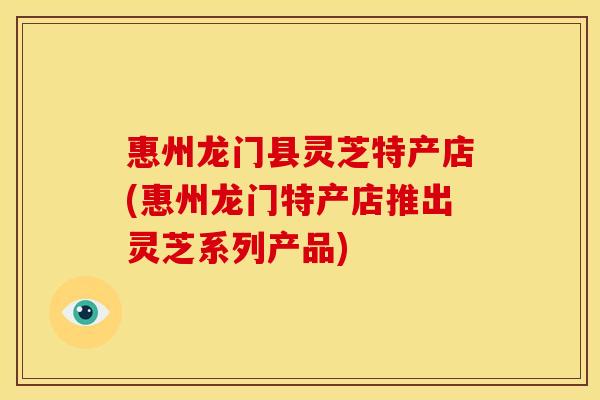 惠州龙门县灵芝特产店(惠州龙门特产店推出灵芝系列产品)