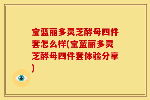宝蓝丽多灵芝酵母四件套怎么样(宝蓝丽多灵芝酵母四件套体验分享)