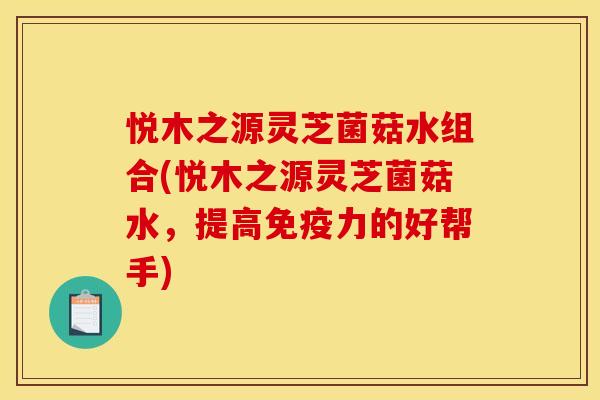 悦木之源灵芝菌菇水组合(悦木之源灵芝菌菇水,提高免疫力的好帮手)