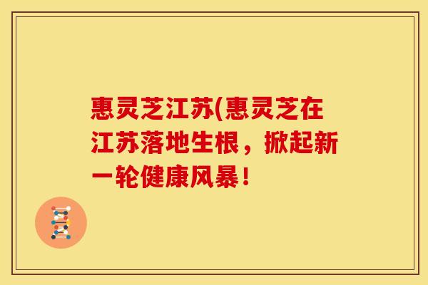 惠灵芝江苏(惠灵芝在江苏落地生根,掀起新一轮健康风暴!