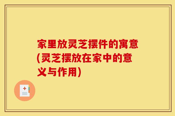 家里放灵芝摆件的寓意(灵芝摆放在家中的意义与作用)