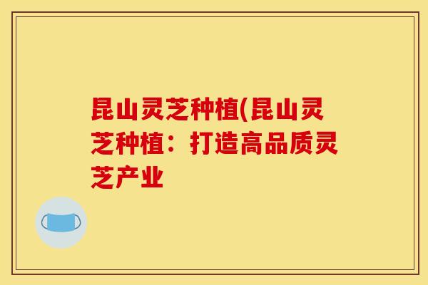 昆山灵芝种植(昆山灵芝种植:打造高品质灵芝产业
