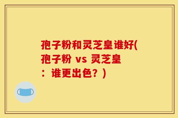 孢子粉和灵芝皇谁好(孢子粉 vs 灵芝皇:谁更出色?)