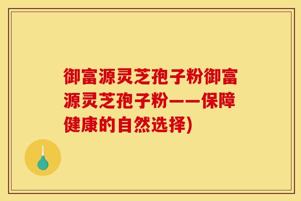 御富源灵芝孢子粉御富源灵芝孢子粉——保障健康的自然选择)