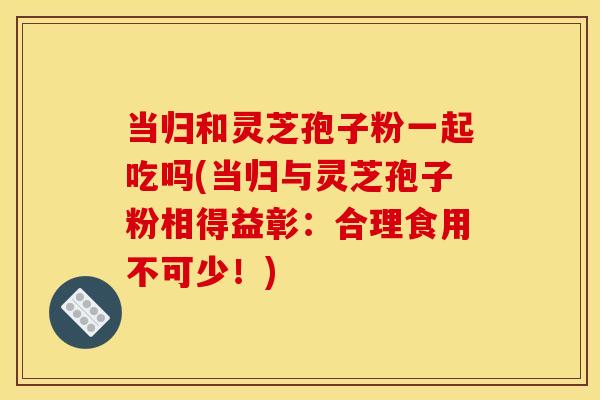 当归和灵芝孢子粉一起吃吗(当归与灵芝孢子粉相得益彰:合理食用不可少!)