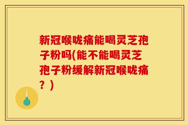 新冠喉咙痛能喝灵芝孢子粉吗(能不能喝灵芝孢子粉缓解新冠喉咙痛?)