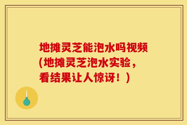 地摊灵芝能泡水吗视频(地摊灵芝泡水实验，看结果让人惊讶！)