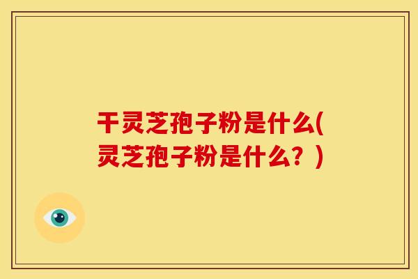 干灵芝孢子粉是什么(灵芝孢子粉是什么？)