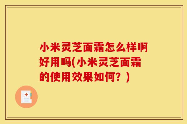 小米灵芝面霜怎么样啊好用吗(小米灵芝面霜的使用效果如何？)