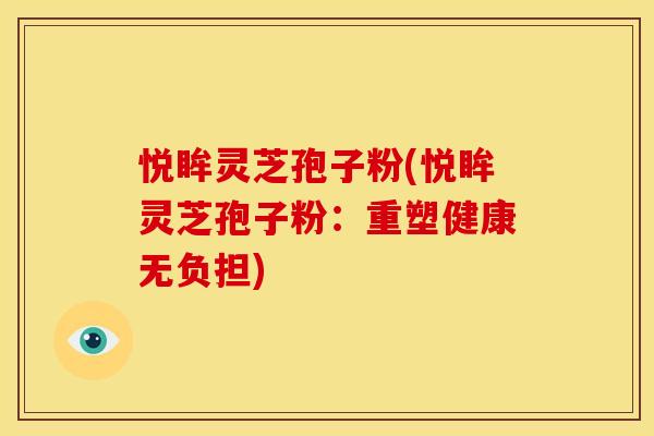 悦眸灵芝孢子粉(悦眸灵芝孢子粉:重塑健康无负担)