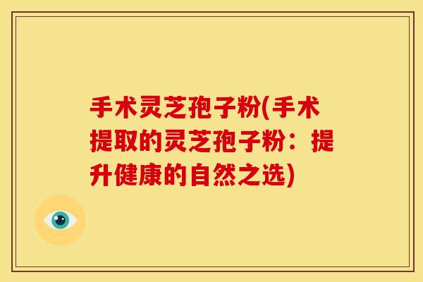 手术灵芝孢子粉(手术提取的灵芝孢子粉:提升健康的自然之选)