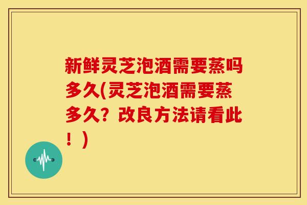新鲜灵芝泡酒需要蒸吗多久(灵芝泡酒需要蒸多久？改良方法请看此！)